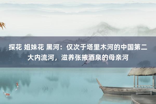 探花 姐妹花 黑河：仅次于塔里木河的中国第二大内流河，滋养张掖酒泉的母亲河