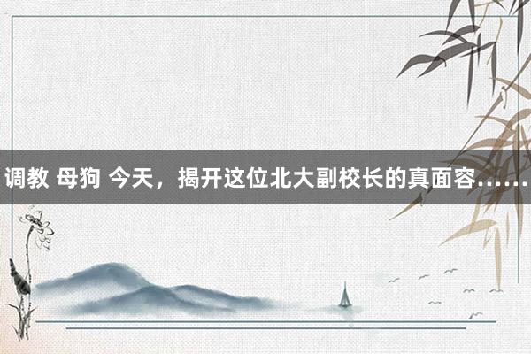 调教 母狗 今天，揭开这位北大副校长的真面容……