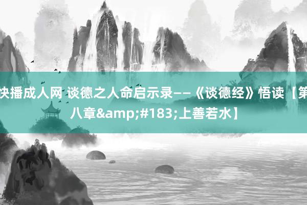 快播成人网 谈德之人命启示录——《谈德经》悟读【第八章&#183;上善若水】