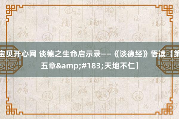 宝贝开心网 谈德之生命启示录——《谈德经》悟读【第五章&#183;天地不仁】