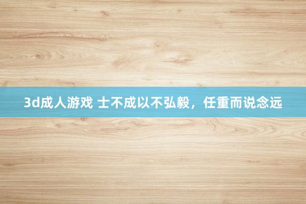3d成人游戏 士不成以不弘毅，任重而说念远