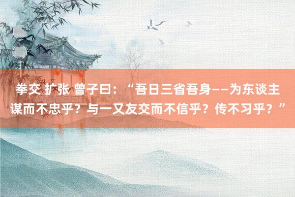 拳交 扩张 曾子曰：“吾日三省吾身——为东谈主谋而不忠乎？与一又友交而不信乎？传不习乎？”