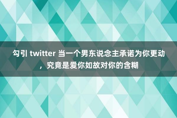 勾引 twitter 当一个男东说念主承诺为你更动，究竟是爱你如故对你的含糊
