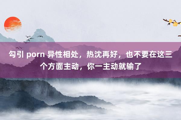 勾引 porn 异性相处，热沈再好，也不要在这三个方面主动，你一主动就输了