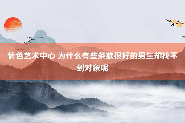 情色艺术中心 为什么有些条款很好的男生却找不到对象呢