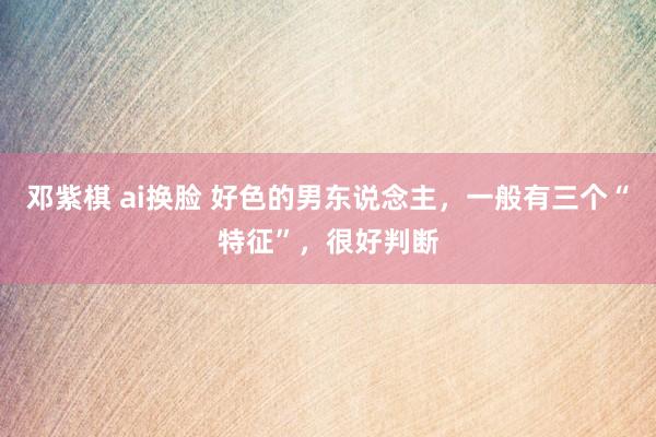 邓紫棋 ai换脸 好色的男东说念主，一般有三个“特征”，很好判断