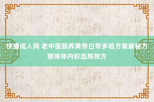 快播成人网 老中医颐养黄带白带多验方紫癜秘方玻璃体内积血殊效方