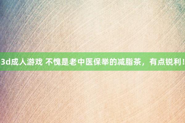3d成人游戏 不愧是老中医保举的减脂茶，有点锐利！