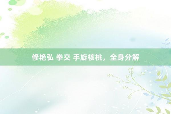 修艳弘 拳交 手旋核桃，全身分解