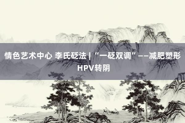 情色艺术中心 李氏砭法 | “一砭双调”——减肥塑形 HPV转阴