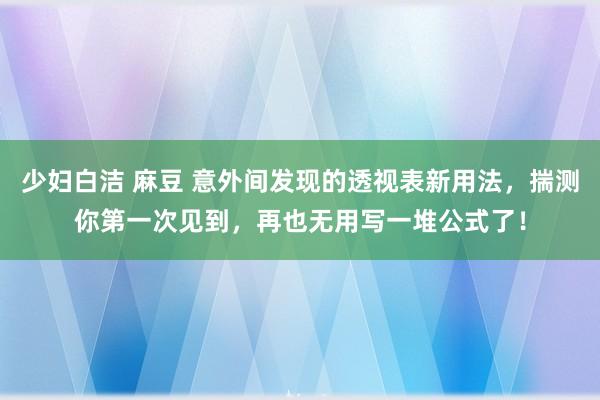 少妇白洁 麻豆 意外间发现的透视表新用法，揣测你第一次见到，再也无用写一堆公式了！