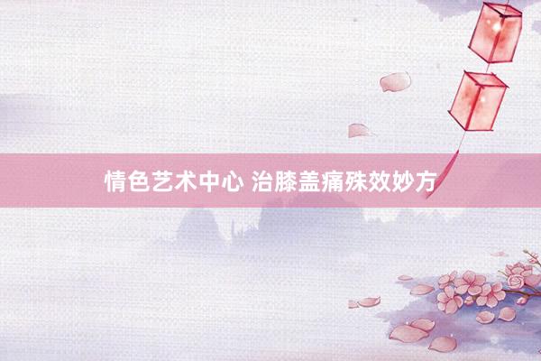 情色艺术中心 治膝盖痛殊效妙方