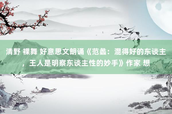 清野 裸舞 好意思文朗诵《范蠡：混得好的东谈主，王人是明察东谈主性的妙手》作家 想