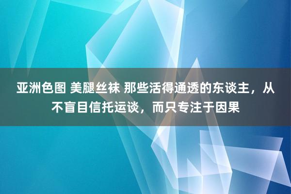 亚洲色图 美腿丝袜 那些活得通透的东谈主，从不盲目信托运谈，而只专注于因果