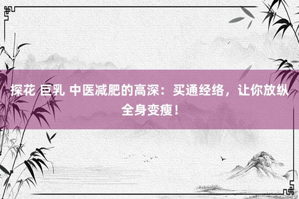 探花 巨乳 中医减肥的高深：买通经络，让你放纵全身变瘦！