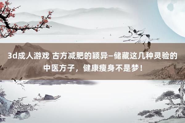 3d成人游戏 古方减肥的颖异—储藏这几种灵验的中医方子，健康瘦身不是梦！