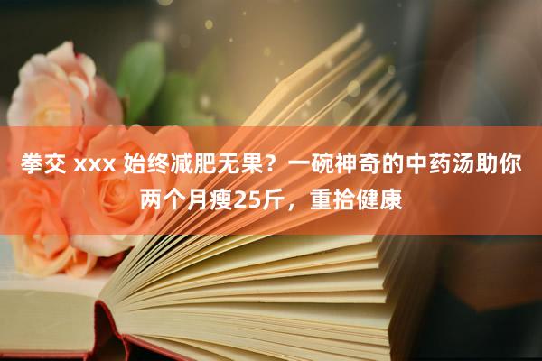 拳交 xxx 始终减肥无果？一碗神奇的中药汤助你两个月瘦25斤，重拾健康
