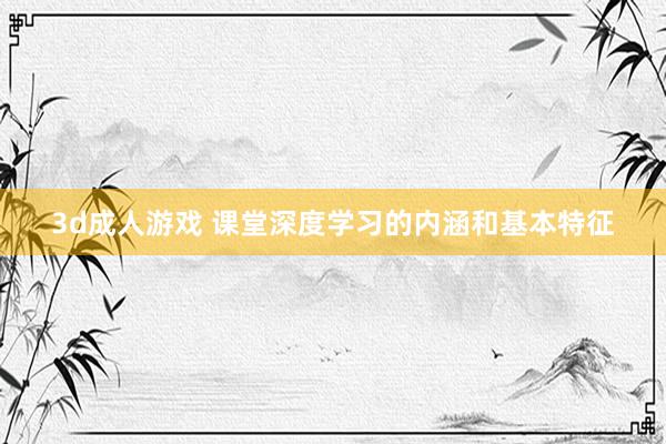 3d成人游戏 课堂深度学习的内涵和基本特征