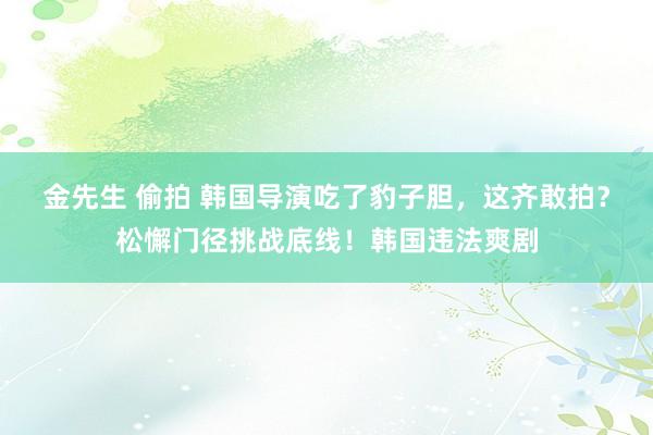 金先生 偷拍 韩国导演吃了豹子胆，这齐敢拍？松懈门径挑战底线！韩国违法爽剧