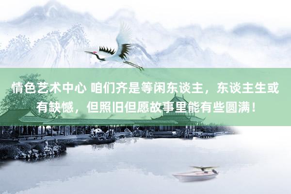 情色艺术中心 咱们齐是等闲东谈主，东谈主生或有缺憾，但照旧但愿故事里能有些圆满！