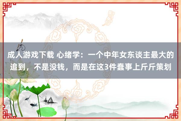 成人游戏下载 心绪学：一个中年女东谈主最大的追到，不是没钱，而是在这3件蠢事上斤斤策划