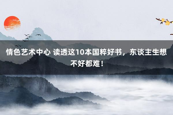 情色艺术中心 读透这10本国粹好书，东谈主生想不好都难！