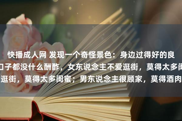 快播成人网 发现一个奇怪景色：身边过得好的良伴，往往有个共性，两口子都没什么酬酢，女东说念主不爱逛街，莫得太多闺蜜；男东说念主很顾家，莫得酒肉一又友...