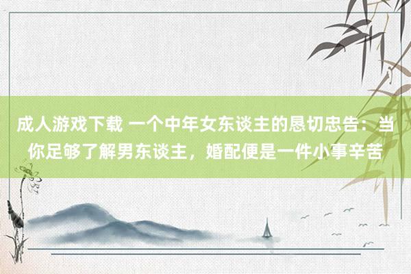 成人游戏下载 一个中年女东谈主的恳切忠告：当你足够了解男东谈主，婚配便是一件小事辛苦