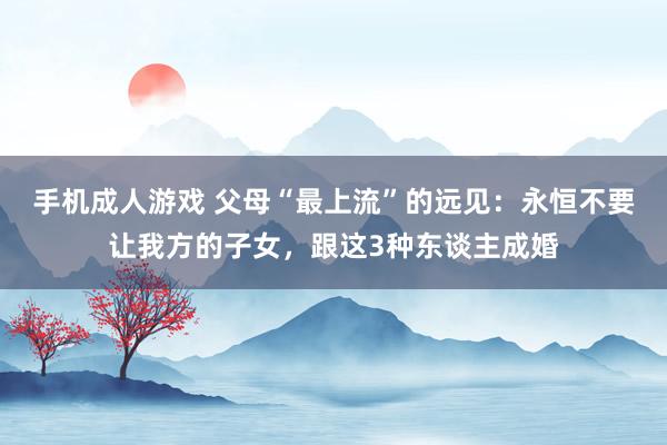 手机成人游戏 父母“最上流”的远见：永恒不要让我方的子女，跟这3种东谈主成婚