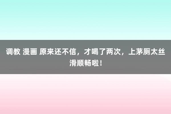调教 漫画 原来还不信，才喝了两次，上茅厕太丝滑顺畅啦！