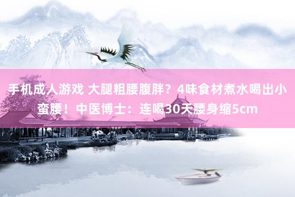 手机成人游戏 大腿粗腰腹胖？4味食材煮水喝出小蛮腰！中医博士：连喝30天腰身缩5cm