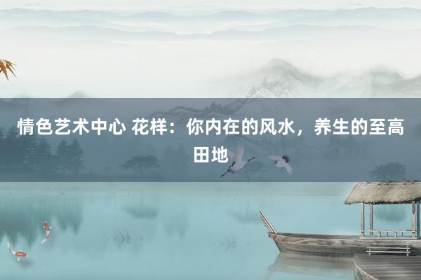 情色艺术中心 花样：你内在的风水，养生的至高田地