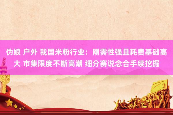 伪娘 户外 我国米粉行业：刚需性强且耗费基础高大 市集限度不断高潮 细分赛说念合手续挖掘