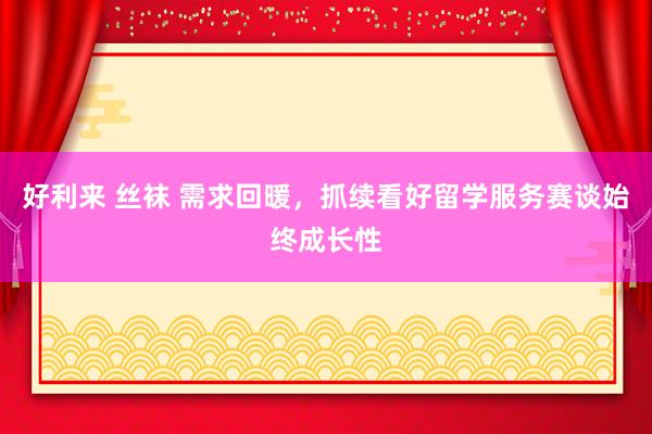 好利来 丝袜 需求回暖，抓续看好留学服务赛谈始终成长性
