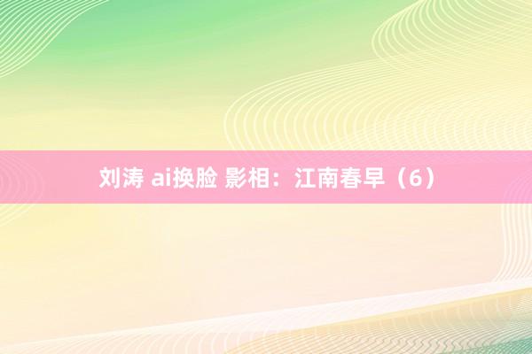 刘涛 ai换脸 影相：江南春早（6）