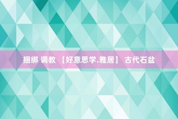 捆绑 调教 【好意思学.雅居】 古代石盆