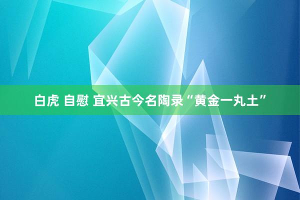 白虎 自慰 宜兴古今名陶录“黄金一丸土”