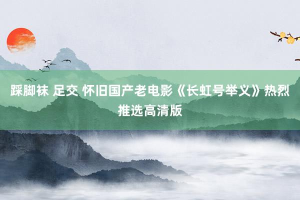 踩脚袜 足交 怀旧国产老电影《长虹号举义》热烈推选高清版